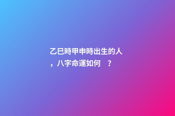 乙巳時甲申時出生的人，八字命運如何？
